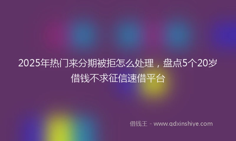 2025年热门来分期被拒怎么处理，盘点5个20岁借钱不求征信速借平台