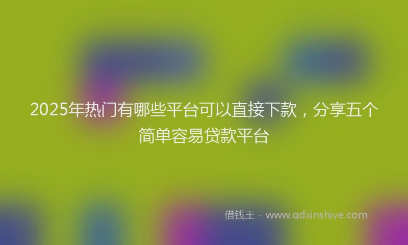 2025年热门有哪些平台可以直接下款，分享五个简单容易贷款平台
