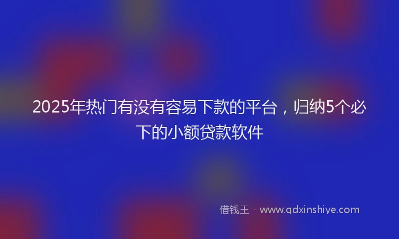 2025年热门有没有容易下款的平台,归纳5个必下的小额贷款软件