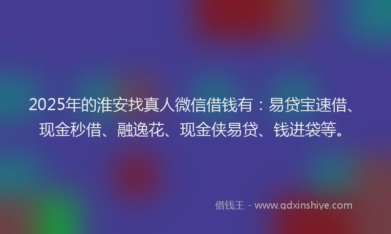 2025年的淮安找真人微信借钱有:易贷宝速借、现金秒借、融逸花、现金侠易贷、钱进袋等。