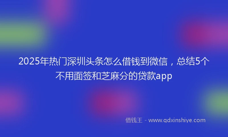2025年热门深圳头条怎么借钱到微信，总结5个不用面签和芝麻分的贷款app