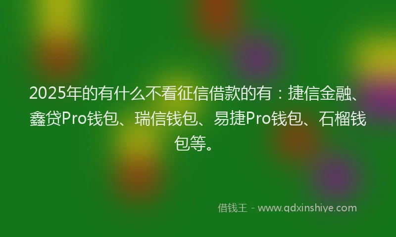 2025年的有什么不看征信借款的有：捷信金融、鑫贷Pro钱包、瑞信钱包、易捷Pro钱包、石榴钱包等。