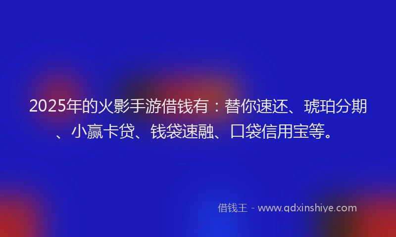 2025年的火影手游借钱有：替你速还、琥珀分期、小赢卡贷、钱袋速融、口袋信用宝等。