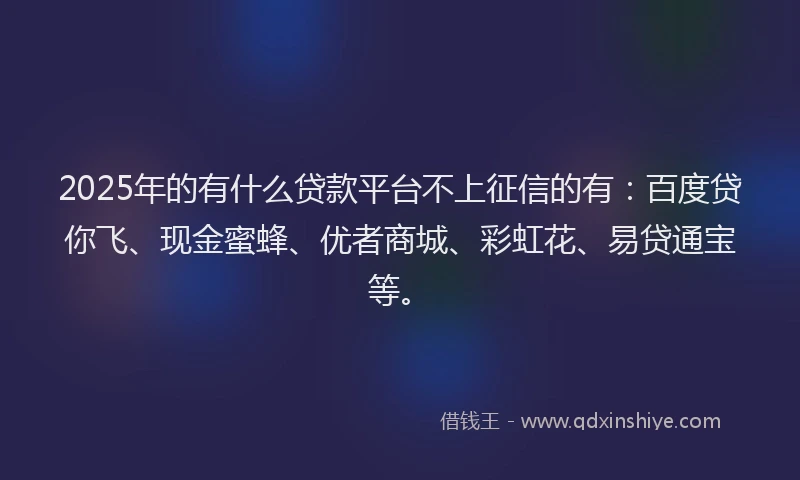 2025年的有什么贷款平台不上征信的有：百度贷你飞、现金蜜蜂、优者商城、彩虹花、易贷通宝等。