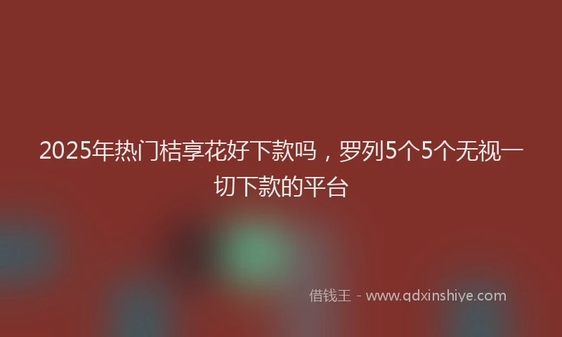 2025年热门桔享花好下款吗，罗列5个5个无视一切下款的平台