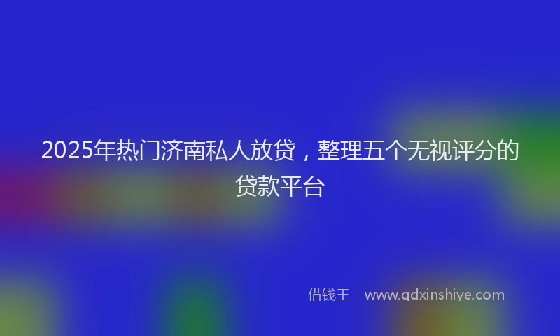 2025年热门济南私人放贷，整理五个无视评分的贷款平台
