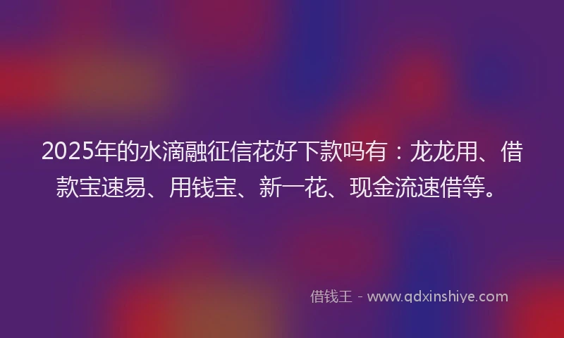 2025年的水滴融征信花好下款吗有：龙龙用、借款宝速易、用钱宝、新一花、现金流速借等。