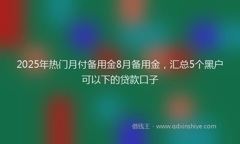 2025年热门月付备用金8月备用金，汇总5个黑户可以下的贷款口子
