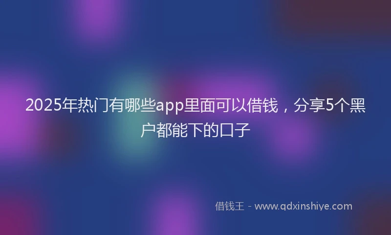 2025年热门有哪些app里面可以借钱，分享5个黑户都能下的口子