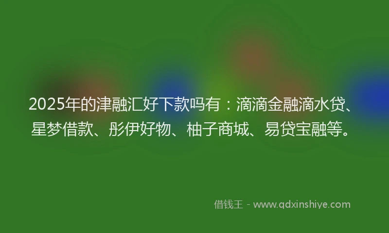 2025年的津融汇好下款吗有：滴滴金融滴水贷、星梦借款、彤伊好物、柚子商城、易贷宝融等。