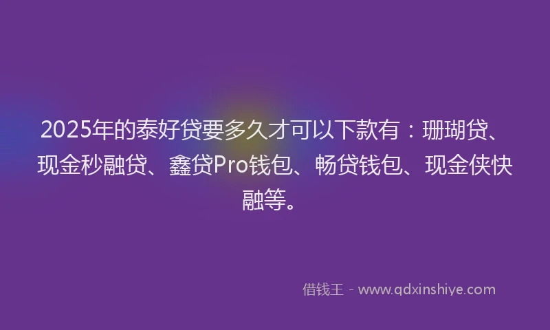 2025年的泰好贷要多久才可以下款有:珊瑚贷、现金秒融贷、鑫贷Pro钱包、畅贷钱包、现金侠快融等。