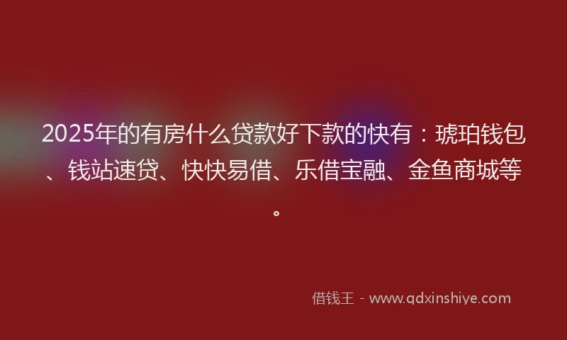 2025年的有房什么贷款好下款的快有：琥珀钱包、钱站速贷、快快易借、乐借宝融、金鱼商城等。