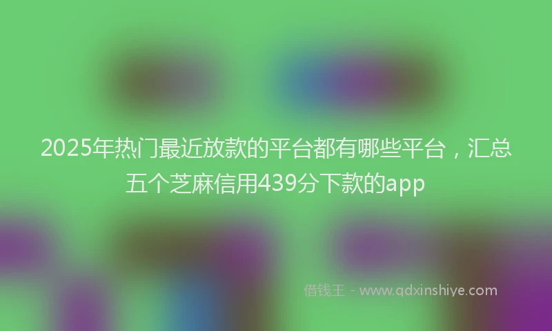 2025年热门最近放款的平台都有哪些平台，汇总五个芝麻信用439分下款的app