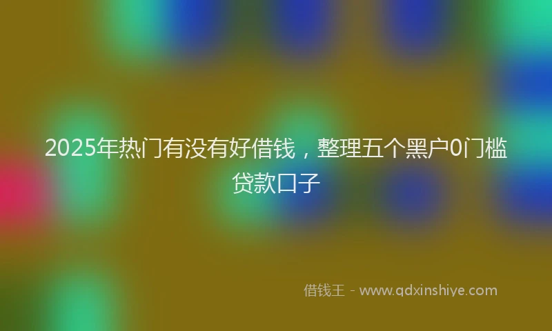 2025年热门有没有好借钱,整理五个黑户0门槛贷款口子