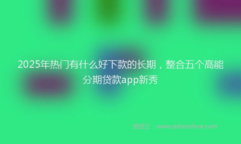 2025年热门有什么好下款的长期，整合五个高能分期贷款app新秀
