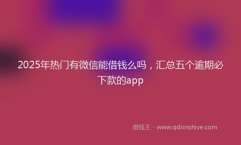 2025年热门有微信能借钱么吗，汇总五个逾期必下款的app