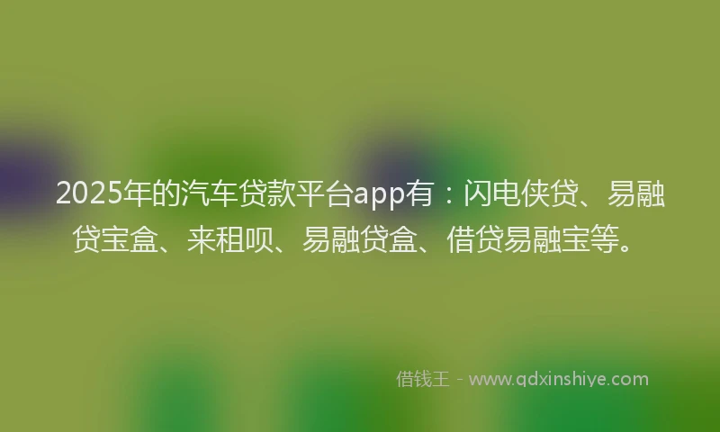 2025年的汽车贷款平台app有：闪电侠贷、易融贷宝盒、来租呗、易融贷盒、借贷易融宝等。