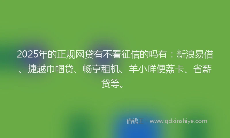 2025年的正规网贷有不看征信的吗有：新浪易借、捷越巾帼贷、畅享租机、羊小咩便荔卡、省薪贷等。