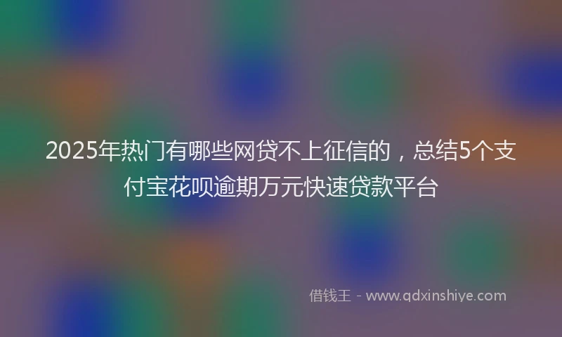 2025年热门有哪些网贷不上征信的，总结5个支付宝花呗逾期万元快速贷款平台