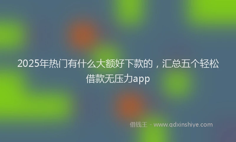 2025年热门有什么大额好下款的,汇总五个轻松借款无压力app