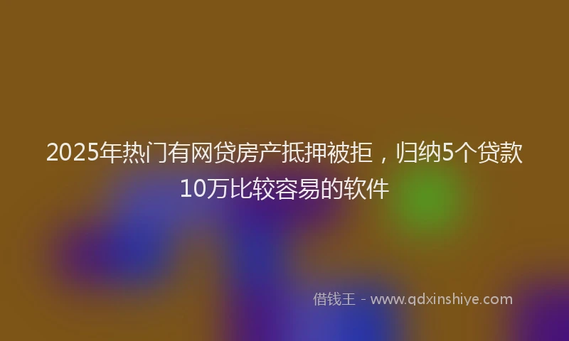 2025年热门有网贷房产抵押被拒，归纳5个贷款10万比较容易的软件