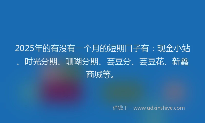 2025年的有没有一个月的短期口子有：现金小站、时光分期、珊瑚分期、芸豆分、芸豆花、新鑫商城等。