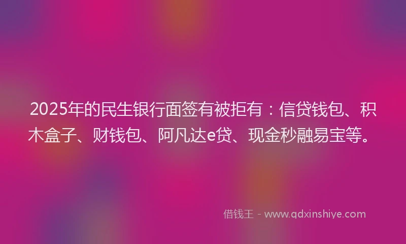 2025年的民生银行面签有被拒有：信贷钱包、积木盒子、财钱包、阿凡达e贷、现金秒融易宝等。