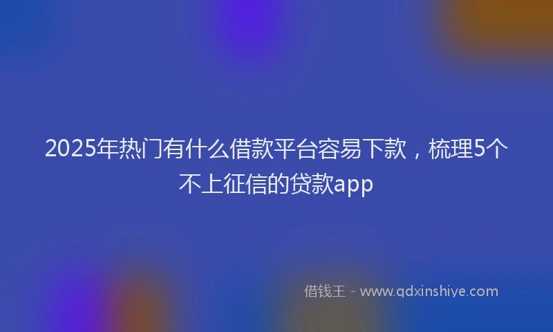 2025年热门有什么借款平台容易下款，梳理5个不上征信的贷款app