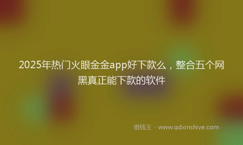 2025年热门火眼金金app好下款么，整合五个网黑真正能下款的软件
