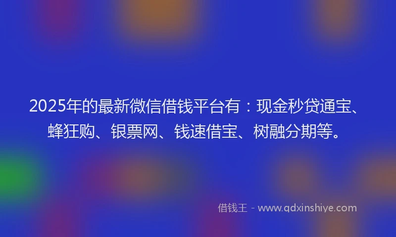 2025年的最新微信借钱平台有：现金秒贷通宝、蜂狂购、银票网、钱速借宝、树融分期等。