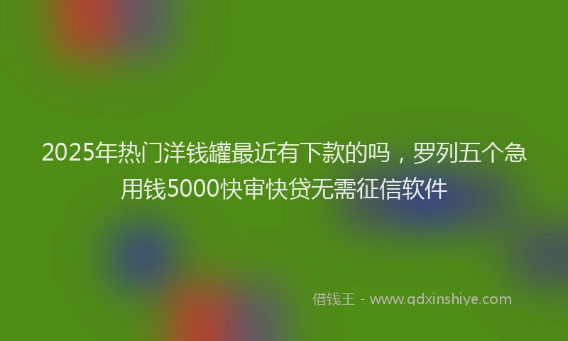 2025年热门洋钱罐最近有下款的吗，罗列五个急用钱5000快审快贷无需征信软件