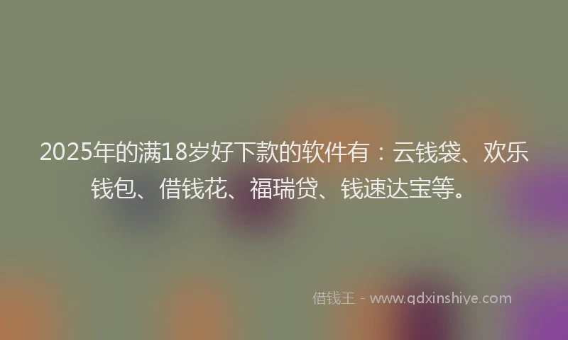2025年的满18岁好下款的软件有：云钱袋、欢乐钱包、借钱花、福瑞贷、钱速达宝等。