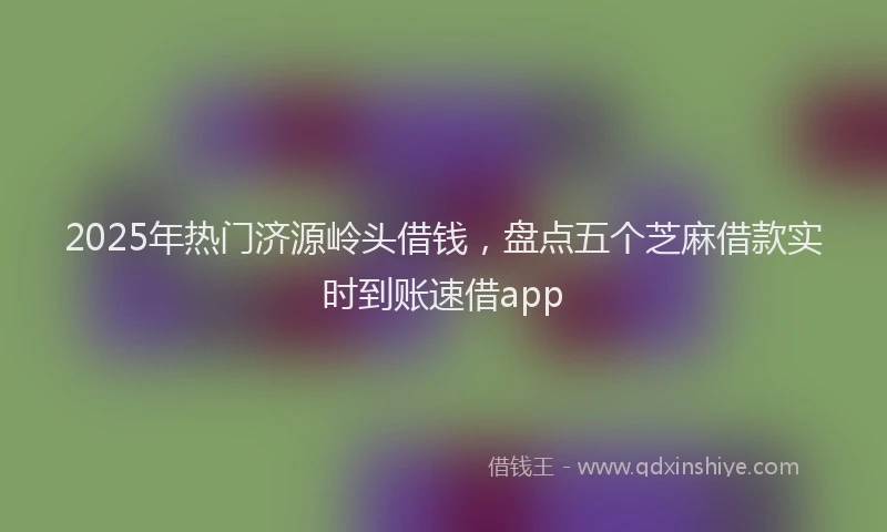 2025年热门济源岭头借钱，盘点五个芝麻借款实时到账速借app