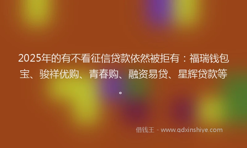 2025年的有不看征信贷款依然被拒有：福瑞钱包宝、骏祥优购、青春购、融资易贷、星辉贷款等。