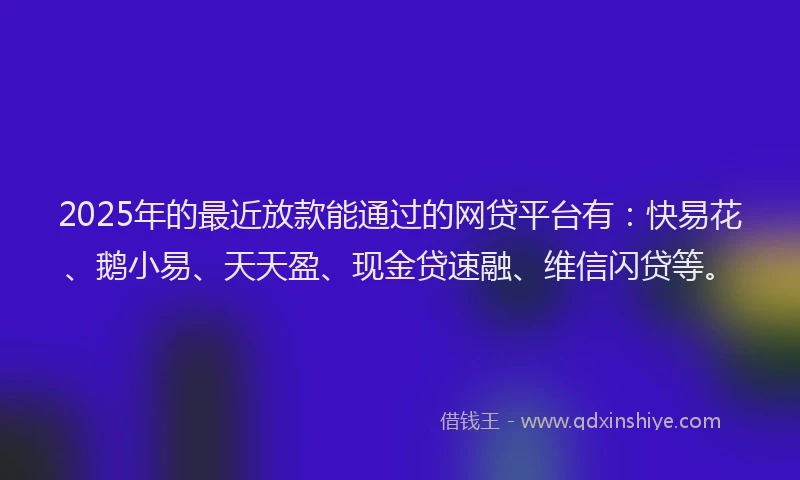 2025年的最近放款能通过的网贷平台有：快易花、鹅小易、天天盈、现金贷速融、维信闪贷等。