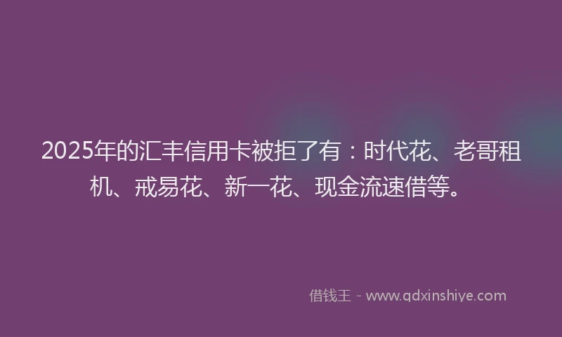 2025年的汇丰信用卡被拒了有：时代花、老哥租机、戒易花、新一花、现金流速借等。