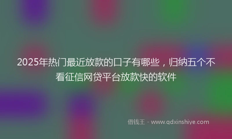 2025年热门最近放款的口子有哪些，归纳五个不看征信网贷平台放款快的软件