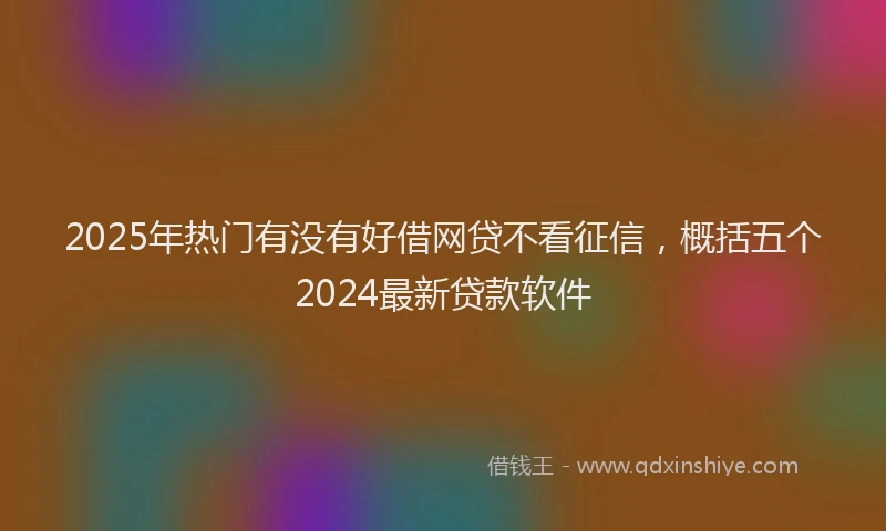 2025年热门有没有好借网贷不看征信,概括五个2024最新贷款软件