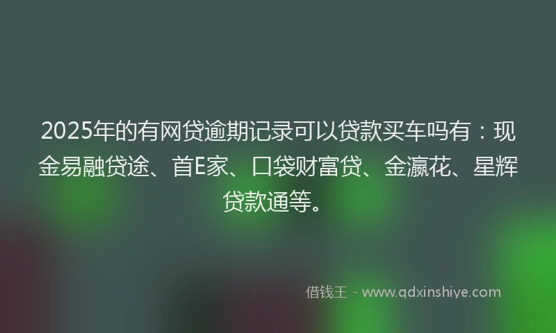 2025年的有网贷逾期记录可以贷款买车吗有：现金易融贷途、首E家、口袋财富贷、金瀛花、星辉贷款通等。