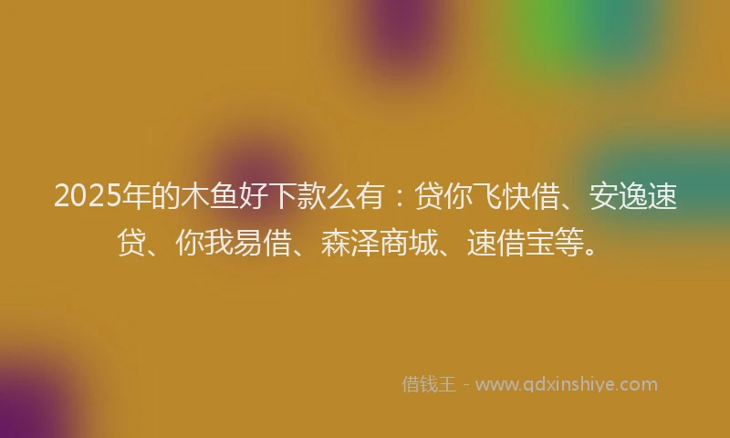 2025年的木鱼好下款么有：贷你飞快借、安逸速贷、你我易借、森泽商城、速借宝等。