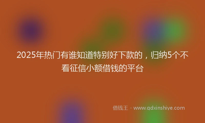 2025年热门有谁知道特别好下款的，归纳5个不看征信小额借钱的平台
