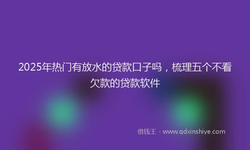 2025年热门有放水的贷款口子吗，梳理五个不看欠款的贷款软件