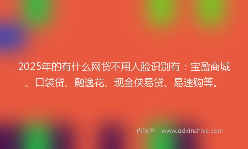 2025年的有什么网贷不用人脸识别有：宝盈商城、口袋贷、融逸花、现金侠易贷、易速购等。