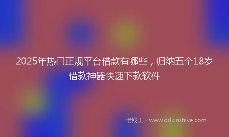 2025年热门正规平台借款有哪些，归纳五个18岁借款神器快速下款软件