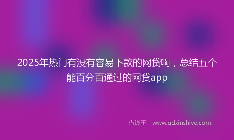 2025年热门有没有容易下款的网贷啊，总结五个能百分百通过的网贷app