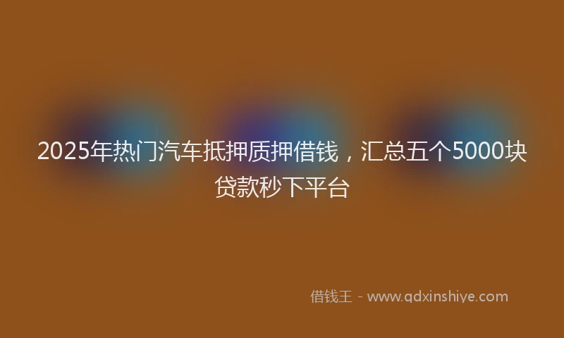 2025年热门汽车抵押质押借钱，汇总五个5000块贷款秒下平台
