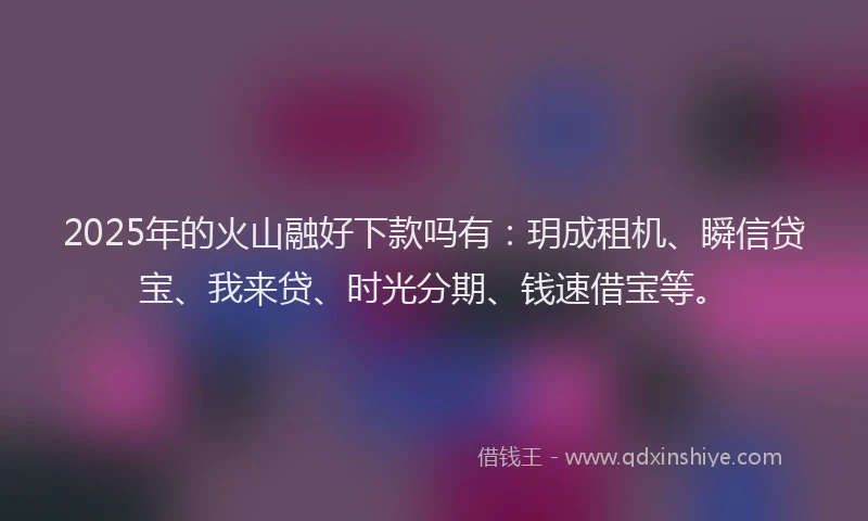 2025年的火山融好下款吗有：玥成租机、瞬信贷宝、我来贷、时光分期、钱速借宝等。