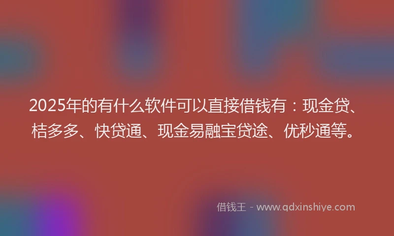 2025年的有什么软件可以直接借钱有：现金贷、桔多多、快贷通、现金易融宝贷途、优秒通等。