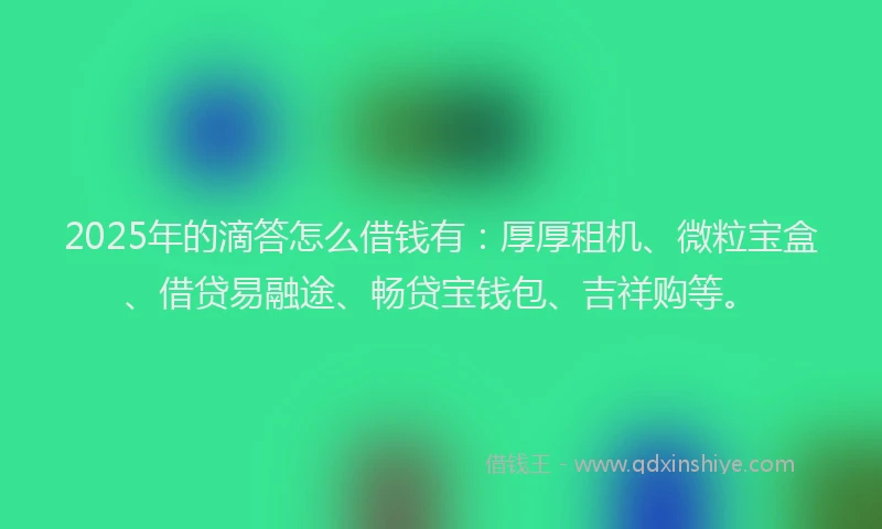 2025年的滴答怎么借钱有：厚厚租机、微粒宝盒、借贷易融途、畅贷宝钱包、吉祥购等。