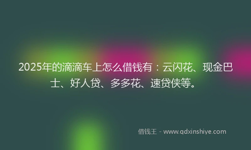 2025年的滴滴车上怎么借钱有：云闪花、现金巴士、好人贷、多多花、速贷侠等。